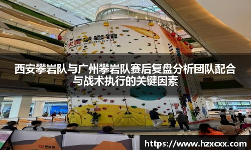 西安攀岩队与广州攀岩队赛后复盘分析团队配合与战术执行的关键因素